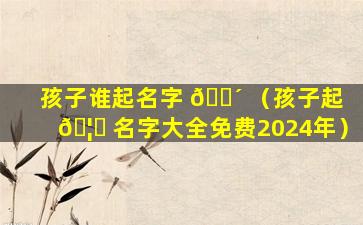 孩子谁起名字 🌴 （孩子起 🦁 名字大全免费2024年）